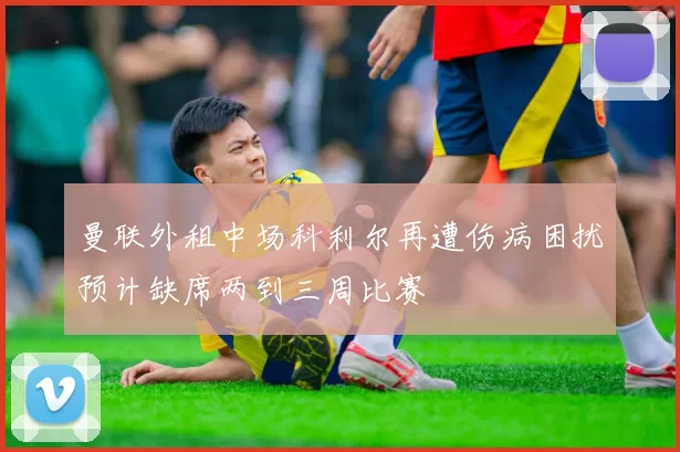 曼联外租中场科利尔再遭伤病困扰预计缺席两到三周比赛