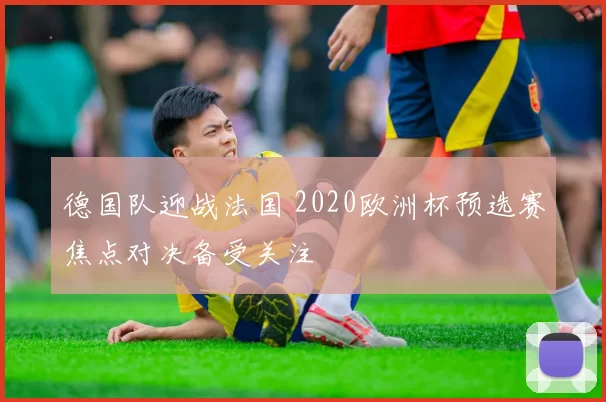 德国队迎战法国 2020欧洲杯预选赛焦点对决备受关注