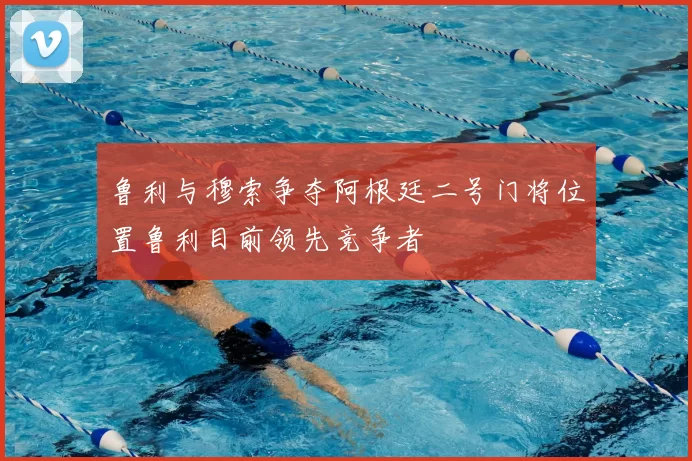 鲁利与穆索争夺阿根廷二号门将位置鲁利目前领先竞争者