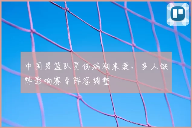 中国男篮队员伤病潮来袭,多人缺阵影响赛季阵容调整