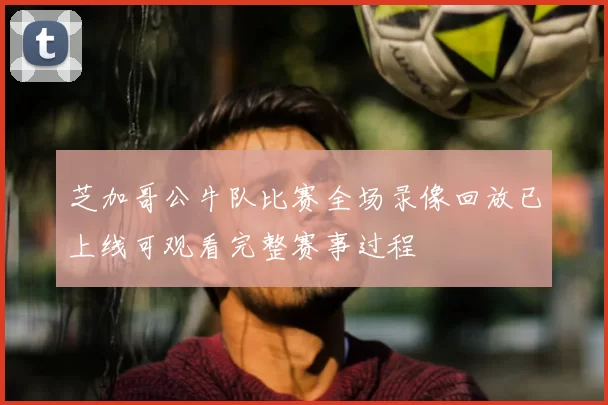 芝加哥公牛队比赛全场录像回放已上线可观看完整赛事过程