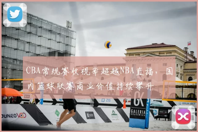 CBA常规赛收视率超越NBA直播，国内篮球联赛商业价值持续攀升