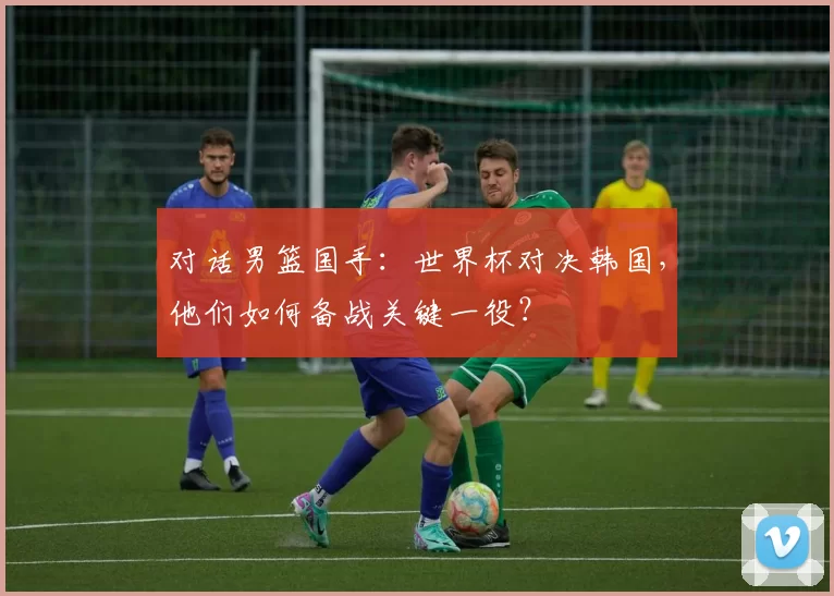 对话男篮国手:世界杯对决韩国,他们如何备战关键一役?