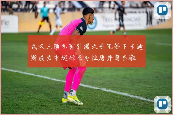 武汉三镇冬窗引援大手笔签下卡迪斯成为中超标王与拉唐并驾齐驱