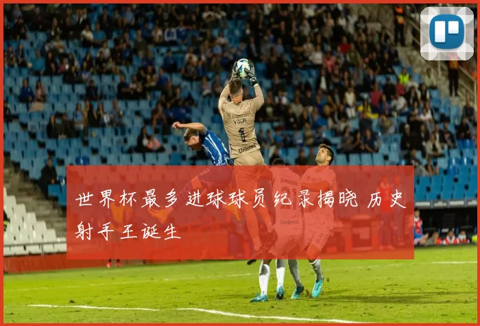 世界杯最多进球球员纪录揭晓 历史射手王诞生