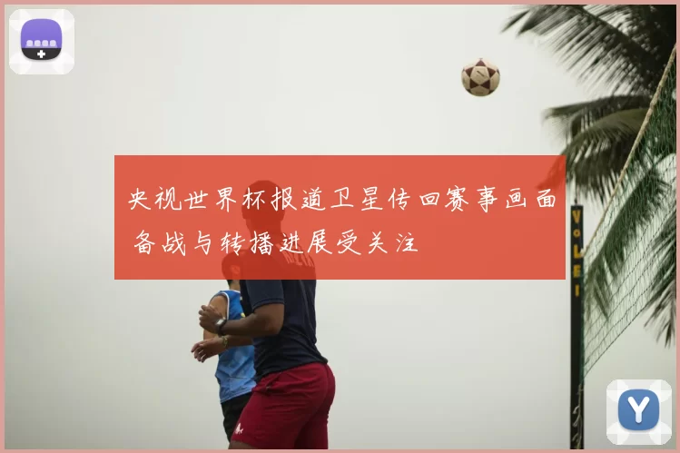 央视世界杯报道卫星传回赛事画面 备战与转播进展受关注