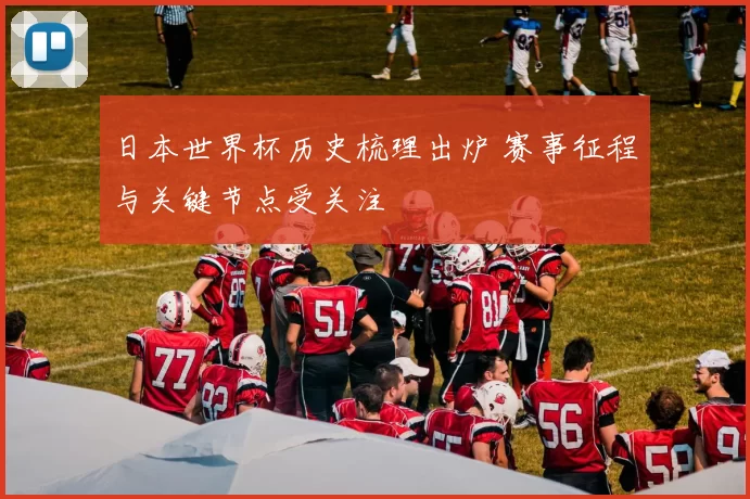 日本世界杯历史梳理出炉 赛事征程与关键节点受关注