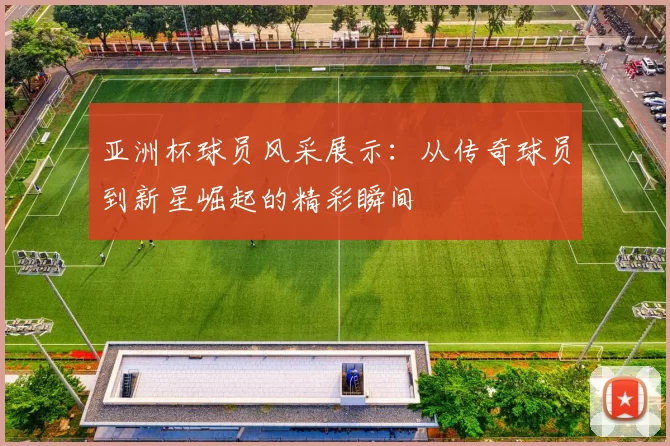亚洲杯球员风采展示：从传奇球员到新星崛起的精彩瞬间