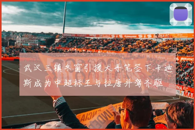 武汉三镇冬窗引援大手笔签下卡迪斯成为中超标王与拉唐并驾齐驱