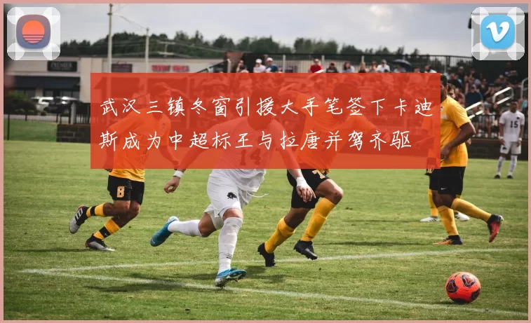 武汉三镇冬窗引援大手笔签下卡迪斯成为中超标王与拉唐并驾齐驱