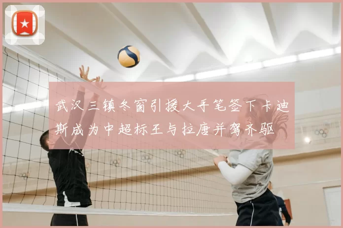 武汉三镇冬窗引援大手笔签下卡迪斯成为中超标王与拉唐并驾齐驱