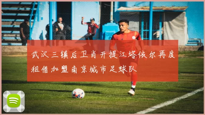 武汉三镇后卫肖开提江塔依尔再度租借加盟南京城市足球队