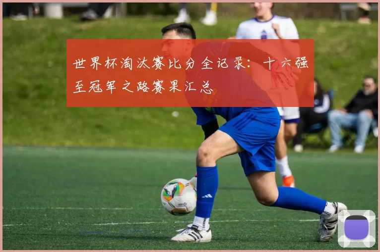 世界杯淘汰赛比分全记录:十六强至冠军之路赛果汇总