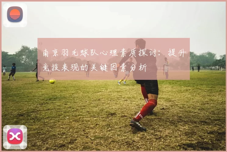 南京羽毛球队心理素质探讨：提升竞技表现的关键因素分析