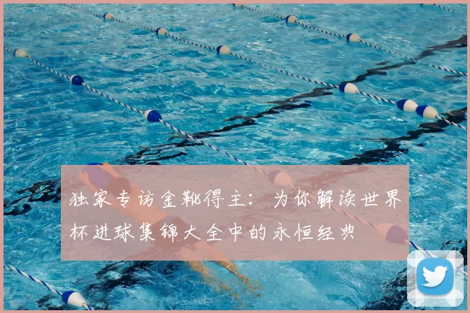 独家专访金靴得主：为你解读世界杯进球集锦大全中的永恒经典