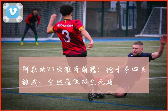 阿森纳vs诺维奇前瞻:枪手争四关键战,金丝雀保级生死局