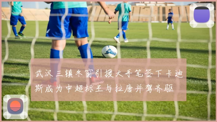 武汉三镇冬窗引援大手笔签下卡迪斯成为中超标王与拉唐并驾齐驱