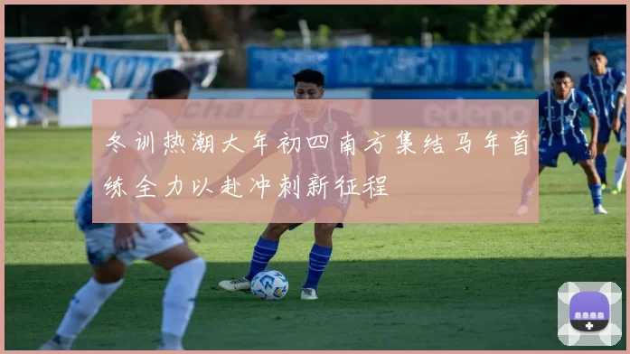 冬训热潮大年初四南方集结马年首练全力以赴冲刺新征程