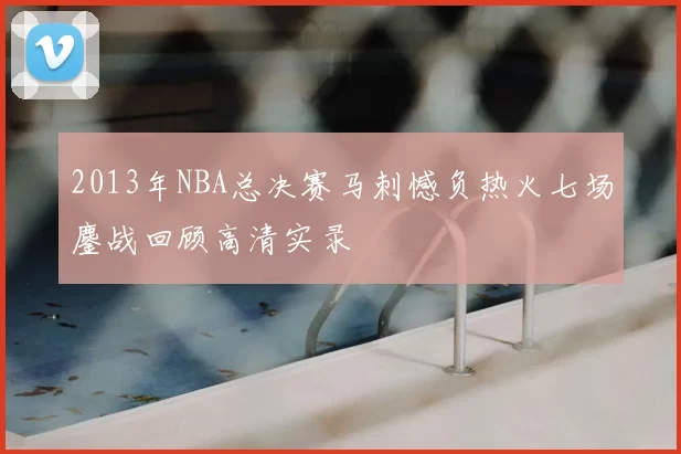 2013年NBA总决赛马刺憾负热火七场鏖战回顾高清实录