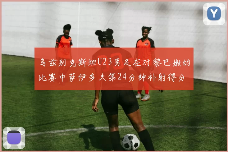 乌兹别克斯坦U23男足在对黎巴嫩的比赛中萨伊多夫第24分钟补射得分领先1-0