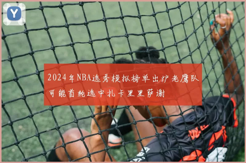 2024年NBA选秀模拟榜单出炉老鹰队可能首轮选中扎卡里里萨谢