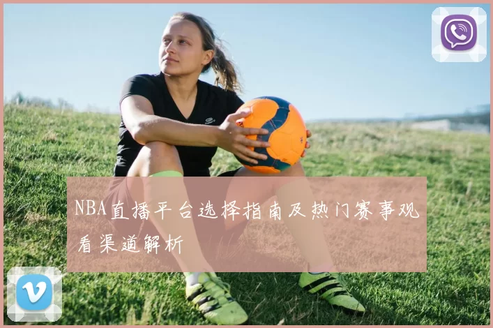 NBA直播平台选择指南及热门赛事观看渠道解析