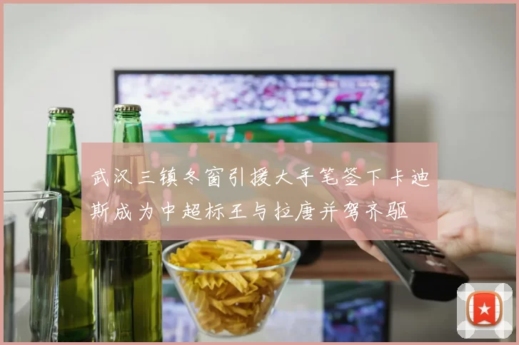 武汉三镇冬窗引援大手笔签下卡迪斯成为中超标王与拉唐并驾齐驱