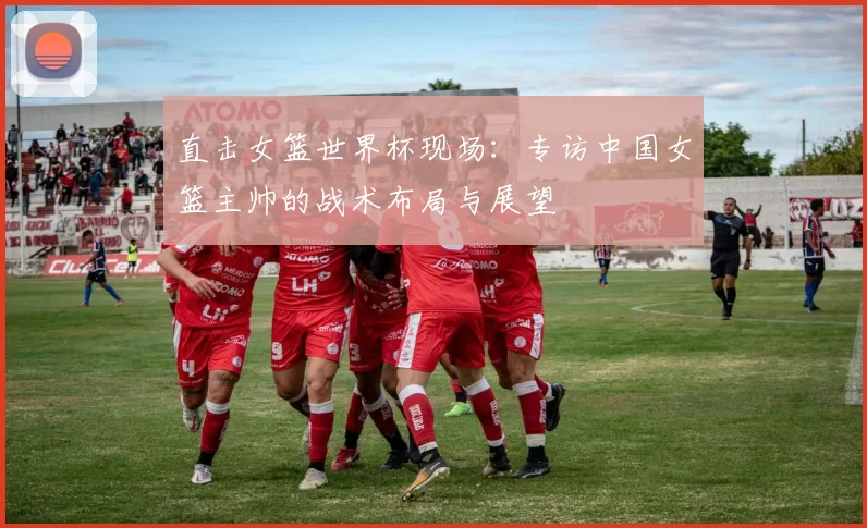 直击女篮世界杯现场:专访中国女篮主帅的战术布局与展望