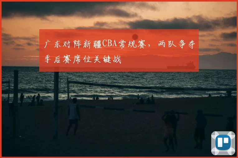 广东对阵新疆CBA常规赛，两队争夺季后赛席位关键战