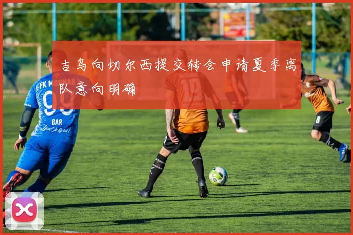 吉乌向切尔西提交转会申请夏季离队意向明确
