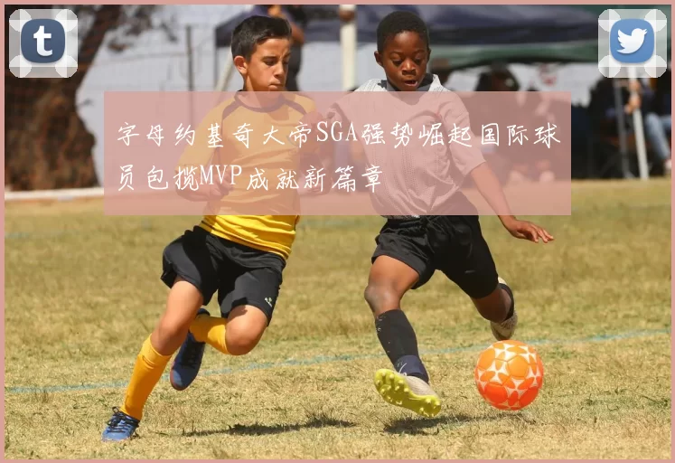 字母约基奇大帝SGA强势崛起国际球员包揽MVP成就新篇章