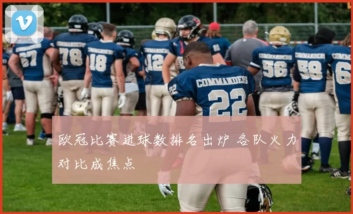 欧冠比赛进球数排名出炉 各队火力对比成焦点
