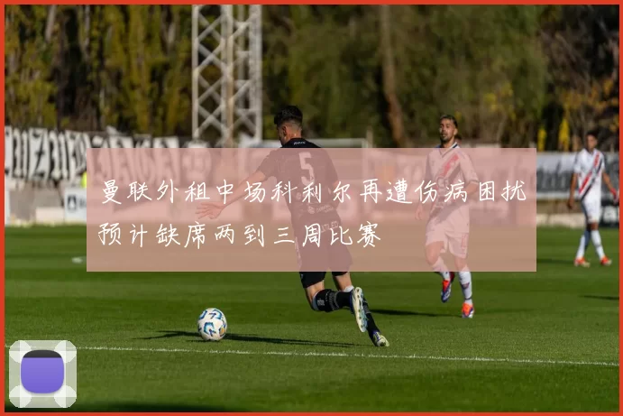曼联外租中场科利尔再遭伤病困扰预计缺席两到三周比赛