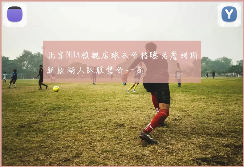 北京NBA旗舰店球衣价格曝光詹姆斯新款湖人队服售价一览