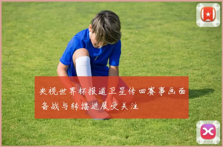 央视世界杯报道卫星传回赛事画面 备战与转播进展受关注