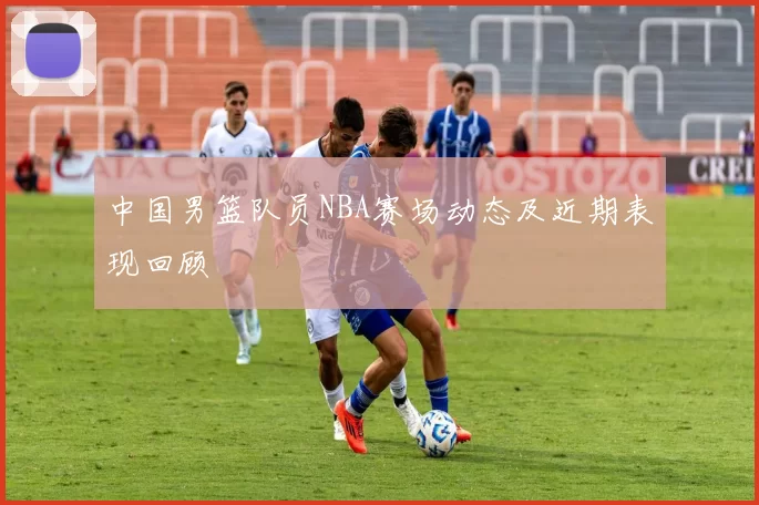 中国男篮队员NBA赛场动态及近期表现回顾
