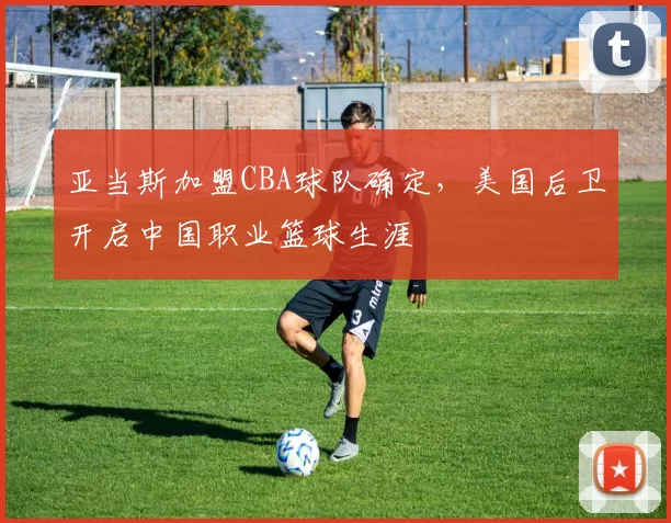 亚当斯加盟CBA球队确定，美国后卫开启中国职业篮球生涯