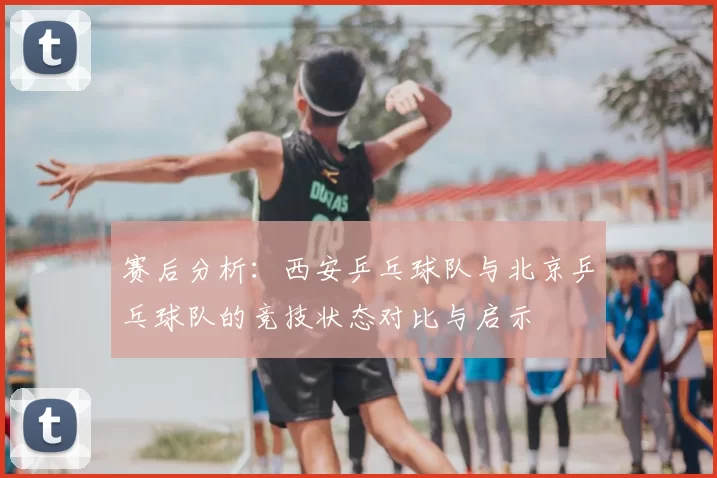 赛后分析：西安乒乓球队与北京乒乓球队的竞技状态对比与启示