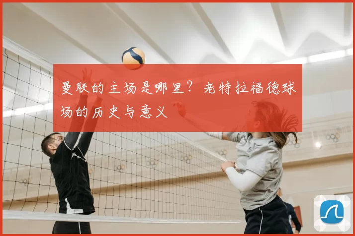 曼联的主场是哪里？老特拉福德球场的历史与意义