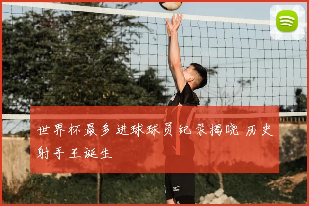 世界杯最多进球球员纪录揭晓 历史射手王诞生