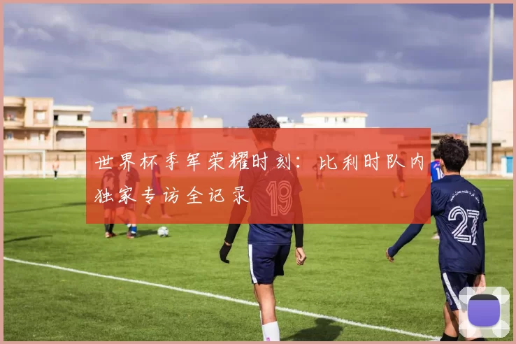 世界杯季军荣耀时刻：比利时队内独家专访全记录