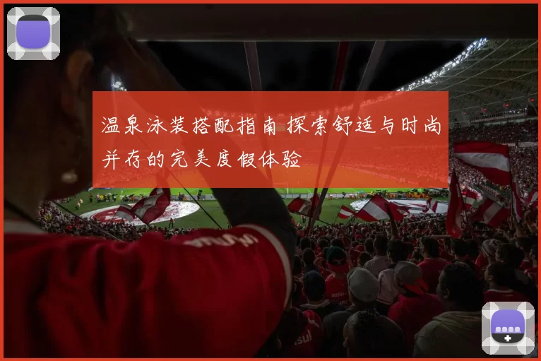 温泉泳装搭配指南 探索舒适与时尚并存的完美度假体验