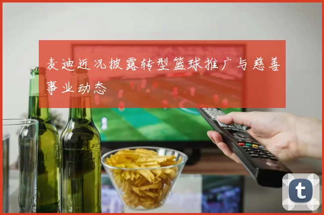 麦迪近况披露转型篮球推广与慈善事业动态