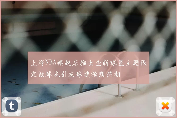 上海NBA旗舰店推出全新球星主题限定款球衣引发球迷抢购热潮