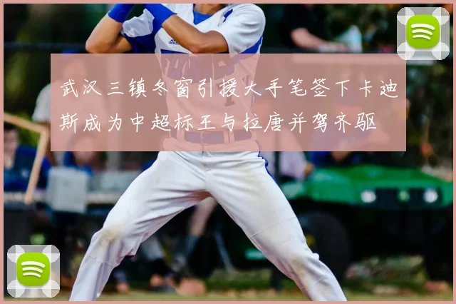 武汉三镇冬窗引援大手笔签下卡迪斯成为中超标王与拉唐并驾齐驱