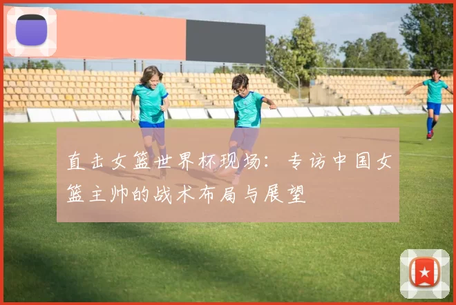 直击女篮世界杯现场:专访中国女篮主帅的战术布局与展望