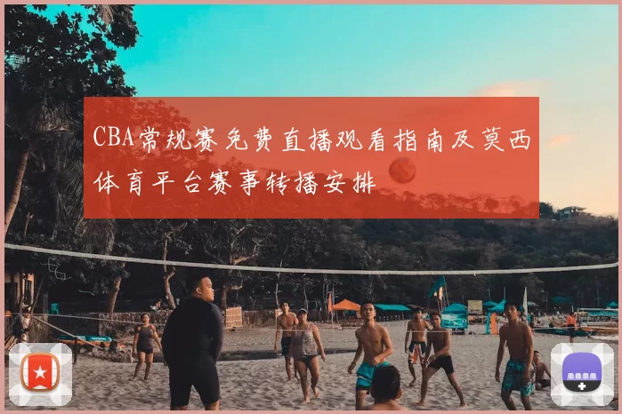 CBA常规赛免费直播观看指南及莫西体育平台赛事转播安排