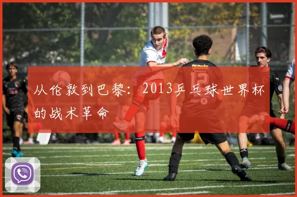 从伦敦到巴黎：2013乒乓球世界杯的战术革命