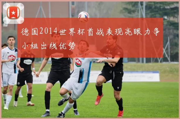 德国2014世界杯首战表现亮眼力争小组出线优势