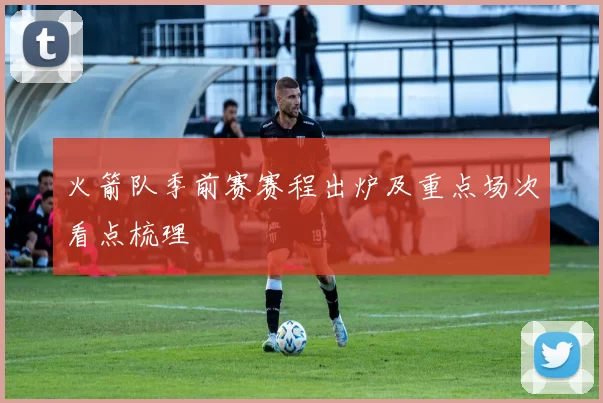 火箭队季前赛赛程出炉及重点场次看点梳理